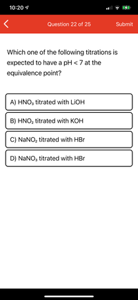 10:20 1
Question 22 of 25
Submit
Which one of the following titrations is
expected to have a pH < 7 at the
equivalence point?
A) HNO3 titrated with LIOH
B) HNO2 titrated with KOH
C) NaNO, titrated with HBr
D) NaNO3 titrated with HBr
