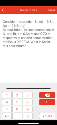 Question 6 of 25
Submit
Consider the reaction: N2 (g) + 3 Br,
(g) = 2 NB13 (g)
At equilibrium, the concentrations of
N2 and Br2 are 0.34 M and 0.70 M
respectively, and the concentration
of NBR3 is 0.090 M. What is Kc for
this equilibrium?
1
2
3
C
7
9.
+/-
x 10 0
LO
00
