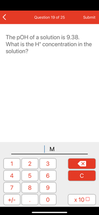 Question 19 of 25
Submit
The pOH of a solution is 9.38.
What is the H* concentration in the
solution?
| M
1
2
3
C
7
9.
+/-
x 10 0
LO
00
