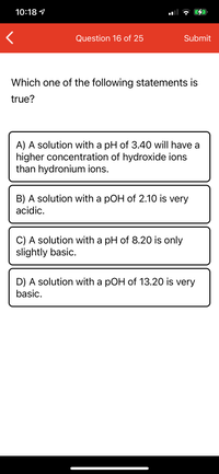 10:18 1
Question 16 of 25
Submit
Which one of the following statements is
true?
A) A solution with a pH of 3.40 will have a
higher concentration of hydroxide ions
than hydronium ions.
B) A solution with a pOH of 2.10 is very
acidic.
C) A solution with a pH of 8.20 is only
slightly basic.
D) A solution with a pOH of 13.20 is very
basic.
