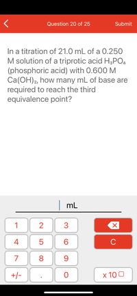 Question 20 of 25
Submit
In a titration of 21.0 mL of a 0.250
M solution of a triprotic acid H3PO4
(phosphoric acid) with 0.600 M
Ca(OH)2, how many mL of base are
required to reach the third
equivalence point?
mL
1
2
3
C
7
9.
+/-
x 10 0
LO
00
