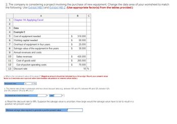 2. The company is considering a project involving the purchase of new equipment. Change the data area of your worksheet to match
the following: Use Exhibit 14B-1 and Exhibit 14B-2. (Use appropriate factor(s) from the tables provided.)
A
1 Chapter 14: Applying Excel
2
3
Data
4 Example E
5
6 Working capital needed
7 Overhaul of equipment in four years
8
009
10
11
12
13
Cost of equipment needed
Salvage value of the equipment in five years
Annual revenues and costs:
Sales revenues
Cost of goods sold
Out-of-pocket operating costs
Discount rate
Net present value
S
The internal rate of ratum is between
$
$
and
$
$
$
$
$
B
310,000
50,000
25,000
30,000
a. What is the net present value of the project? (Negative amount should be indicated by a minus sign. Round your present value
factor to 3 decimals and round all other intermediate calculations to nearest whole dollar.)
(1.734)
c. The internal rate of return is between what two whole discount rates (e.g., between 10% and 11%, between 11% and 12 %, between 12%
and 13%, between 13% and 14%, etc.)?
435,000
265,000
с
70,000
18 %
d. Reset the discount rate to 18 % . Suppose the salvage value is uncertain. How large would the salvage value have to be to result in a
positive net present value?
Minimum salvage value required to generate a positive present value