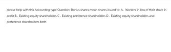 please help with this Accounting type Question: Bonus shares mean shares issued to: A. Workers in lieu of their share in
profit B. Existing equity shareholders C. Existing preference shareholders D. Existing equity shareholders and
preference shareholders both