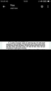 I JIO 4G
10:03
VOLTE
You
ぐ
Just now
8. A market investigator returns the following' data. Of 1,000 people
consulted 811 liked chocolates, 752-liked toffees and 418 liked boiled sweets,
570 liked both chocolates and toffees, 356 liked chocolates and boiled sweets and
348 liked toffees and boiled sweets, 297 liked all' three. Show that this
information as it stands must be incorrect.
