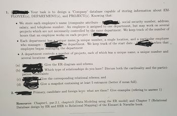 1.
Your task is to design a 'Company' database capable of storing information about EM-
PLOYEE(s), DEPARTMENT(s), and PROJECT(s). Knowing that:
2.
. We store each employee's name (composite attribute -
social security number, address,
salary, and telephone number. An employee is assigned to one department, but may work on several
projects which are not necessarily controlled by the same department. We keep track of the number of
hours that an employee works on each project -
• Each department has a unique name, ja unique number, a single location, and a particular employee
when that
who manages -
the department. We keep track of the start date -
employee began managing the department
A department controls a number of projects, each of which has a unique name, a unique number and
several locations.
(a) {
Give the ER diagram and schema
Which type of relationships do you have? Discuss both the cardinality and the partici-
pation constraints
Give the corresponding relational schema; and
Give a snapshot containing at least 5 entrances (better if mean full).
Primary, candidate and foreign keys: what are them? Give examples (refering to answer 1)
Resource: Chapter1, par.2.1, chapter3 (Data Modeling using the ER model) and Chapter 7 (Relational
Database design by ER and EER to Relational Mapping) of the Elmasri & Navathe book.