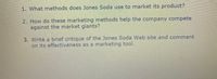 1. What methods does Jones Soda use to market its product?
2. How do these marketing methods help the company compete
against the market giants?
3. Write a brief critique of the Jones Soda Web site and comment
on its effectiveness as a marketing tool.
