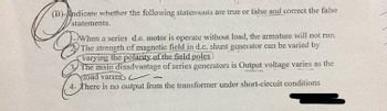 (B)-ndicate whether the following statements are true or false and correct the faise
statements.
-When a series d.c. motor is operate without load, the armature will not run.
The strength of magnetic field in d.c. shunt generator can be varied by
varying the polarity of the field poles
The main disadvantage of series generators is Output voltage varies as the
Toad varies
There is no output from the transformer under short-circuit conditions