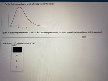 For the distribution shown, which letter represents the mode?
(This is a reading assessment question. Be certain of your answer because you only get one attempt on this question.)
The letter
A B C
represents the mode.
C
A
B
...