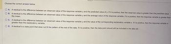 Choose the correct answer below.
OA. A residual is the difference between an observed value of the response variable y and the predicted value of y. If it is positive, then the observed value is greater than the predicted value.
OB. A residual is the difference between an observed value of the response variable y and the average value of the response variable. If it is positive, then the response variable is greater than
the mean.
OC. A residual is the difference between an observed value of the response variable y and the value of the corresponding explanatory variable x. If it is positive, then the response variable is
greater than the explanatory variable.
OD. A residual is a data point that does not fit the pattern of the rest of the data. If it is positive, then the data point should still be included in the data set.