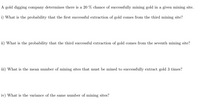 ### Gold Digging Probability Study

A gold digging company determines there is a 20% chance of successfully mining gold in a given mining site.

#### Questions:

**i) What is the probability that the first successful extraction of gold comes from the third mining site?**

**ii) What is the probability that the third successful extraction of gold comes from the seventh mining site?**

**iii) What is the mean number of mining sites that must be mined to successfully extract gold 3 times?**

**iv) What is the variance of the same number of mining sites?**