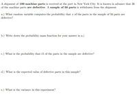 A shipment of 100 machine parts is received at the port in New York City. It is known in advance that 30
of the machine parts are defective. A sample of 50 parts is withdrawn from the shipment.
a.) What random variable computes the probability that x of the parts in the sample of 50 parts are
defective?
b.) Write down the probability mass function for your answer in a.)
c.) What is the probability that 15 of the parts in the sample are defective?
d.) What is the expected value of defective parts in this sample?
e.) What is the variance in this experiment?
