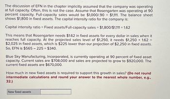 The discussion of EFN in the chapter implicitly assumed that the company was operating
at full capacity. Often, this is not the case. Assume that Rosengarten was operating at 90
percent capacity. Full-capacity sales would be $1,000/.90 = $1,111. The balance sheet
shows $1,800 in fixed assets. The capital intensity ratio for the company is:
Capital intensity ratio = Fixed assets/Full-capacity sales = $1,800/$1,111 = 1.62
=
This means that Rosengarten needs $1.62 in fixed assets for every dollar in sales when it
reaches full capacity. At the projected sales level of $1,250, it needs $1,250 × 1.62
$2,025 in fixed assets, which is $225 lower than our projection of $2,250 in fixed assets.
So, EFN is $565 - 225 = $340.
Blue Sky Manufacturing, Incorporated, is currently operating at 90 percent of fixed asset
capacity. Current sales are $708,000 and sales are projected to grow to $920,000. The
current fixed assets are $670,000.
How much in new fixed assets is required to support this growth in sales? (Do not round
intermediate calculations and round your answer to the nearest whole number, e.g.,
32.)
New fixed assets