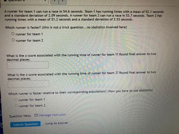 **Title: Understanding Z-Scores with Running Times**

**Introduction**

In this exercise, we explore the concept of Z-scores in the context of running times for two teams. This lesson will help you understand how to compare individual performance against group performance using statistics.

**Scenario**

- A runner for Team 1 can run a race in 54.6 seconds. Team 1 has running times with a mean of 52.1 seconds and a standard deviation of 2.09 seconds.
- A runner for Team 2 can run a race in 53.7 seconds. Team 2 has running times with a mean of 51.2 seconds and a standard deviation of 3.53 seconds.

**Which Runner is Faster?**

*(This is not a trick question... no statistics involved here)*

- [ ] Runner for Team 1 
- [ ] Runner for Team 2 

**Calculating Z-Scores**

By calculating Z-scores, we can determine how each runner's performance compares to their team's average.

1. **Z-Score for Runner from Team 1**

   Calculate and round your answer to two decimal places.
   
   [Input Box]

2. **Z-Score for Runner from Team 2**

   Calculate and round your answer to two decimal places.
   
   [Input Box]

**Which Runner is Faster Relative to Their Corresponding Populations?**

*(Now you have to use statistics)*

- [ ] Runner for Team 1
- [ ] Runner for Team 2 

For assistance, click on "Message Instructor."

**Conclusion**

Submit your answers to see how well you can analyze statistical data using Z-scores.

[Submit Question Button] [Jump to Answer Link] 

This activity will enrich your understanding of statistics in everyday contexts.