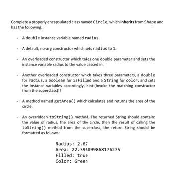 Complete a properly encapsulated class named Circle, which inherits from Shape and
has the following:
A double instance variable named radius.
A default, no-arg constructor which sets radius to 1.
An overloaded constructor which takes one double parameter and sets the
instance variable radius to the value passed in.
Another overloaded constructor which takes three parameters, a double
for radius, a boolean for isFilled and a String for color, and sets
the instance variables accordingly, Hint:(Invoke the matching constructor
from the superclass)!!
A method named getArea() which calculates and returns the area of the
circle.
An overridden toString() method. The returned String should contain:
the value of radius, the area of the circle, then the result of calling the
toString() method from the superclass, the return String should be
formatted as follows:
Radius: 2.67
Area: 22.396099868176275
Filled: true
Color: Green