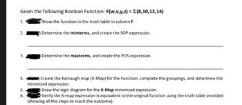 Given the following Boolean Function: F(w,x,y,z) = Σ(8,10,12,14)
Show the function in the truth table in column F.
1.
2.
3.
4.
5.
6.
Determine the minterms, and create the SOP expression.
Determine the maxterms, and create the POS expression.
Create the Karnaugh map (K-Map) for the Function, complete the groupings, and determine the
minimized expression.
Draw the logic diagram for the K-Map minimized expression.
Verify the K-map expression is equivalent to the original function using the truth table provided
(showing all the steps to reach the outcome).