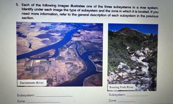 5. Each of the following images illustrates one of the three subsystems in a river system.
Identify under each image the type of subsystem and the zone in which it is located. If you
need more information, refer to the general description of each subsystem in the previous
section.
Sacramento River
Subsystem:
Zone:
Roaring Fork River
Subsystem:
Zone: