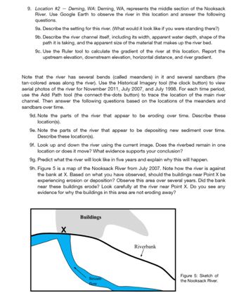 9. Location #2 - Deming, WA: Deming, WA, represents the middle section of the Nooksack
River. Use Google Earth to observe the river in this location and answer the following
questions.
9a. Describe the setting for this river. (What would it look like if you were standing there?)
9b. Describe the river channel itself, including its width, apparent water depth, shape of the
path it is taking, and the apparent size of the material that makes up the river bed.
9c. Use the Ruler tool to calculate the gradient of the river at this location. Report the
upstream elevation, downstream elevation, horizontal distance, and river gradient.
Note that the river has several bends (called meanders) in it and several sandbars (the
tan-colored areas along the river). Use the Historical Imagery tool (the clock button) to view
aerial photos of the river for November 2011, July 2007, and July 1998. For each time period,
use the Add Path tool (the connect-the-dots button) to trace the location of the main river
channel. Then answer the following questions based on the locations of the meanders and
sandbars over time.
appear to be eroding over time. Describe thes
9e. Note the parts of the river that appear to be depositing new sediment over time.
Describe these location(s).
9d. Note the parts of the river
location(s).
9f. Look up and down the river using the current image. Does the riverbed remain in one
location or does it move? What evidence supports your conclusion?
9g. Predict what the river will look like in five years and explain why this will happen.
9h. Figure 5 is a map of the Nooksack River from July 2007. Note how the river is against
the bank at X. Based on what you have observed, should the buildings near Point X be
experiencing erosion or deposition? Observe this area over several years. Did the bank
near these buildings erode? Look carefully at the river near Point X. Do you see any
evidence for why the buildings in this area are not eroding away?
X
Buildings
Stream
flow
Riverbank
Figure 5: Sketch of
the Nooksack River.