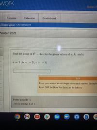 work
Home A
Forums
Calendar
Gradebook
(Winter 2021) > Assessment
Winter 2021
Find the value of b- 4ac for the given values of a, b, and c.
a = 1,6 = – 3, c = - 4
TIP
Enter your answer as an integer or decimal number Example-
Enter DNE for Does Not Exist, oo for Infinity
Points possible: 5
This is attempt 1 of 1.
