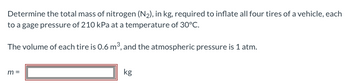 Determine the total mass of nitrogen (N₂), in kg, required to inflate all four tires of a vehicle, each
to a gage pressure of 210 kPa at a temperature of 30°C.
The volume of each tire is 0.6 m³, and the atmospheric pressure is 1 atm.
m=
kg