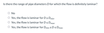 Is there the range of pipe diameters D for which the flow is definitely laminar?
No
Yes, the flow is laminar for D > Dmin
O Yes, the flow is laminar for Ds Dmax"
O Yes, the flow is laminar for Dmin SDs Dmax.