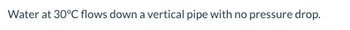 Water at 30°C flows down a vertical pipe with no pressure drop.