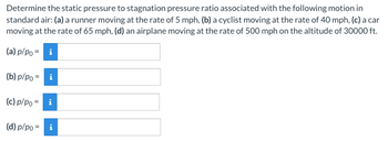 Determine the static pressure to stagnation pressure ratio associated with the following motion in
standard air: (a) a runner moving at the rate of 5 mph, (b) a cyclist moving at the rate of 40 mph, (c) a car
moving at the rate of 65 mph, (d) an airplane moving at the rate of 500 mph on the altitude of 30000 ft.
(a) p/po = i
(b) p/po = i
(c) p/po = i
(d) p/po = i