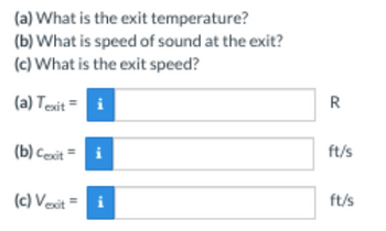 (a) What is the exit temperature?
(b) What is speed of sound at the exit?
(c) What is the exit speed?
(a) Texit = i
(b) Cexit =
(c) Vexit =
i
i
R
ft/s
ft/s