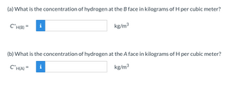 (a) What is the concentration of hydrogen at the B face in kilograms of H per cubic meter?
C'H(B) = i
kg/m³
(b) What is the concentration of hydrogen at the A face in kilograms of H per cubic meter?
C'H(A) =
kg/m³
i