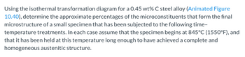 Using the isothermal transformation diagram for a 0.45 wt% C steel alloy (Animated Figure
10.40), determine the approximate percentages of the microconstituents that form the final
microstructure of a small specimen that has been subjected to the following time-
temperature treatments. In each case assume that the specimen begins at 845°C (1550°F), and
that it has been held at this temperature long enough to have achieved a complete and
homogeneous austenitic structure.