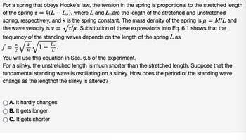 For a spring that obeys Hooke's law, the tension in the spring is proportional to the stretched length
of the spring T = k(L – Lo), where L and L, are the length of the stretched and unstretched
spring, respectively, and k is the spring constant. The mass density of the spring is μ = M/L and
the wave velocity is v = √√√//μ. Substitution of these expressions into Eq. 6.1 shows that the
frequency of the standing waves depends on the length of the spring Las
=√√√√1-2.
You will use this equation in Sec. 6.5 of the experiment.
For a slinky, the unstretched length is much shorter than the stretched length. Suppose that the
fundamental standing wave is oscillating on a slinky. How does the period of the standing wave
change as the lengthof the slinky is altered?
A. It hardly changes
B. It gets longer
C. It gets shorter