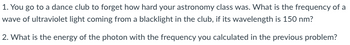 1. You go to a dance club to forget how hard your astronomy class was. What is the frequency of a
wave of ultraviolet light coming from a blacklight in the club, if its wavelength is 150 nm?
2. What is the energy of the photon with the frequency you calculated in the previous problem?