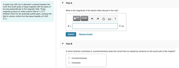 A metal ring 4.80 cm in diameter is placed between the
north and south poles of large magnets with the plane of
its area perpendicular to the magnetic field. These
magnets produce an initial uniform field of 1.12 T
between them but are gradually pulled apart, causing this
field to remain uniform but decrease steadily at 0.220
T/s.
Part A
What is the magnitude of the electric field induced in the ring?
[ΨΕΙ ΑΣΦ
?
V/m
Request Answer
Part B
In which direction (clockwise or counterclockwise) does the current flow as viewed by someone on the south pole of the magnet?
O Counterclockwise
O
Clockwise
E=
Submit