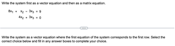 Write the system first as a vector equation and then as a matrix equation.
8x₁ + x2 3x3 = 9
4x2 + 3x3 = 0
Write the system as a vector equation where the first equation of the system corresponds to the first row. Select the
correct choice below and fill in any answer boxes to complete your choice.