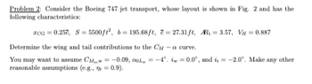 Problem 2: Consider the Boeing 747 jet transport, whose layout is shown in Fig. 2 and has the
following characteristics:
xoa 0.25, 8 5500/2, b 195.68ft, 27.31ft, AR, 3.57, V = 0.887
Determine the wing and tail contributions to the CM-a curve.
You may want to assume CM,
reasonable assumptions (e.g.,
-0.09, 0, -4°. i=0.0°, and i = -2.0°. Make any other
0.9).