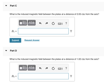 Part C
What is the induced magnetic field between the plates at a distance of 2.03 cm from the axis?
—| ΑΣΦ
?
B₁ =
T
Submit
Request Answer
Part D
What is the induced magnetic field between the plates at a distance of 1.02 cm from the axis?
IVE| ΑΣΦ
?
B₂
T