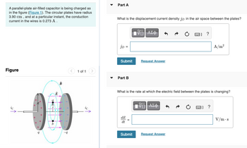A parallel-plate air-filled capacitor is being charged as
in the figure (Figure 1). The circular plates have radius
3.90 cm, and at a particular instant, the conduction
current in the wires is 0.273 A.
Figure
1 of 1
9
b
E
B
-9
Part A
What is the displacement current density jp in the air space between the plates?
IVE| ΑΣΦ
]]?
JD =
A/m²
Submit
Request Answer
▾ Part B
What is the rate at which the electric field between the plates is changing?
VG| ΑΣΦ
]] ?
dE
dt
V/m.s
Submit
Request Answer