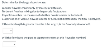 Determine for the large viscosity case:
Laminar flow has mixing only by molecular diffusion.
Turbulent flow has mixing due to large scale fluctuations.
Reynolds number is a measure of whether flow is laminar or turbulent.
Classification of viscous flow as laminar or turbulent dictates how the flow is analyzed.
If the entry length is greater than the tube length, is the flow fully developed?
Will the flow leave the pipe as separate streams at this Reynolds number?