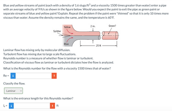 Blue and yellow streams of paint (each with a density of 1.6 slugs/ft³ and a viscosity 1500 times greater than water) enter a pipe
with an average velocity of 9 ft/s as shown in the figure below. Would you expect the paint to exit the pipe as green paint or
separate streams of blue and yellow paint? Explain. Repeat the problem if the paint were "thinned" so that it is only 10 times more
viscous than water. Assume the density remains the same, and the temperature is 60°F.
Classify the flow.
Splitter
Laminar
Yellow
Blue
Laminar flow has mixing only by molecular diffusion.
Turbulent flow has mixing due to large scale fluctuations.
Reynolds number is a measure of whether flow is laminar or turbulent.
Classification of viscous flow as laminar or turbulent dictates how the flow is analyzed.
What is the Reynolds number for the flow with a viscosity 1500 times that of water?
Re=
2 in.
What is the entrance length for this Reynolds number?
le=
ft
Green?
25 ft