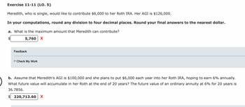 Exercise 11-11 (LO. 5)
Meredith, who is single, would like to contribute $6,000 to her Roth IRA. Her AGI is $126,000.
In your computations, round any division to four decimal places. Round your final answers to the nearest dollar.
a. What is the maximum amount that Meredith can contribute?
5,760 X
Feedback
Check My Work
b. Assume that Meredith's AGI is $100,000 and she plans to put $6,000 each year into her Roth IRA, hoping to earn 6% annually.
What future value will accumulate in her Roth at the end of 20 years? The future value of an ordinary annuity at 6% for 20 years is
36.7856.
$220,713.60 X