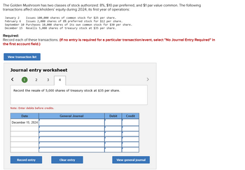 The Golden Mushroom has two classes of stock authorized: 8%, $10 par preferred, and $1 par value common. The following
transactions affect stockholders' equity during 2024, its first year of operations:
January 2 Issues 100,000 shares of common stock for $25 per share.
February 6 Issues 2,000 shares of 8% preferred stock for $12 per share.
September 10 Purchases 10,000 shares of its own common stock for $30 per share.
December 15 Resells 5,000 shares of treasury stock at $35 per share.
Required:
Record each of these transactions. (If no entry is required for a particular transaction/event, select "No Journal Entry Required" in
the first account field.)
View transaction list
Journal entry worksheet
<
1
2
3
Record the resale of 5,000 shares of treasury stock at $35 per share.
Note: Enter debits before credits.
Date
December 15, 2024
Record entry
4
General Journal
Clear entry
Debit
Credit
View general journal
>