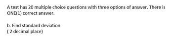 A test has 20 multiple choice questions with three options of answer. There is
ONE (1) correct answer.
b. Find standard deviation
(2 decimal place)