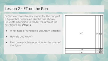 Lesson 2 ET on the Run
DeShawn created a new model for the body of
a figure that he labeled like the one shown.
He wrote a function to model the area of the
new figure as: x²+5x+6.
What type of function is DeShawn's model?
How do you know?
Find an equivalent equation for the area of
the figure.
x²
a
a
xxx