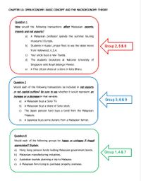 CHAPTER 10: OPEN ECONOMY: BASIC CONCEPT AND THE MACROECONOMY THEORY
Question 1
How would the following transactions affect Malaysian exports,
imports and net exports?
a) A Malaysian professor spends the summer touring
museums I Europe.
b) Students in Kuala Lumpur flock to see the latest movie
Group 2, 5 & 8
from Hollywood, U.S.A.
c) Your uncle buys a new Toyota.
d) The students bookstore at National University of
Singapore sells Royal Selangor Pewter.
A Thai citizen shops at a store in Kota Bharu.
e)
Question 2
Would each of the following transactions be included in net exports
or net capital outflow? Be sure to say whether it would represent an
İncrease or a decrease in that variable.
Group 3, 6 & 9
a) A Malaysian buys a Sony TV.
b) A Malaysian buys a share of Sony stock.
c) The Japan pension fund buys a bond from the Malaysian
Treasury.
d) A Japanese buys some durians from a Malaysian farmer.
Question 8
Would each of the following groups be happy or unhappy if ringgit
appreciated? Explain.
a) Hong Kong pension funds holding Malaysian government bonds.
Group 1, 4 & 7
b) Malaysian manufacturing industries.
c) Australian tourists planning a trip to Malaysia.
d) A Malaysian firm trying to purchase property overseas.
