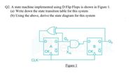 Q2. A state machine implemented using D Flip Flops is shown in Figure 1.
(a) Write down the state transition table for this system
(b) Using the above, derive the state diagram for this system
Q
Q
-Qg
A
B
CK
XIN
CK Q
CLK-
Figure 1
