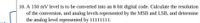 10. A 150 mV level is to be converted into an 8-bit digital code. Calculate the resolution
of the conversion, and analog levels represented by the MSB and LSB, and determine
the analog level represented by 11111111.
