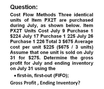 Question:
Cost Flow Methods Three identical
units of Item PX2T are purchased
during July, as shown below. Item
PX2T Units Cost July 9 Purchase 1
$224 July 17 Purchase 1 225 July 26
Purchase 1 226 Total 3 $675 Average
cost per unit $225 ($675 / 3 units)
Assume that one unit is sold on July
31 for $275. Determine the gross
profit for July and ending inventory
on July 31 using the
⚫ first-in, first-out (FIFO);
Gross Profit, Ending Inventory?