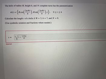 ### Understanding the Length of a Helix

The helix of radius \( R \), height \( h \), and \( N \) complete turns has the parametrization

\[
\mathbf{r}(t) = \left\langle R \cos \left( \frac{2\pi Nt}{h} \right) , R \sin \left( \frac{2\pi Nt}{h} \right) , t \right\rangle , \quad 0 \leq t \leq h
\]

To calculate the length \( s \) of a helix if \( R = 3 \), \( h = 7 \), and \( N = 8 \), we follow the steps below. (Use symbolic notation and fractions where needed.)

The first calculation provided in the image is:

\[
s = 7 \sqrt{ 1 + \frac{1152\pi}{49} }
\]

However, the response indicates that the answer is incorrect.

To compute the correct length of the helix, let's break down the necessary steps:

1. **Parametrize the Helix Equation**  
   Given the parameterization of the helix:
   \[
   \mathbf{r}(t) = \left\langle R \cos \left( \frac{2\pi Nt}{h} \right), R \sin \left( \frac{2\pi Nt}{h} \right), t \right\rangle 
   \]
   where \( R = 3 \), \( h = 7 \), and \( N = 8 \).

2. **Calculate the Derivative**  
   Compute the derivative \( \mathbf{r}'(t) \):
   \[
   \mathbf{r}'(t) = \left\langle -R \frac{2\pi N}{h} \sin \left( \frac{2\pi Nt}{h} \right), R \frac{2\pi N}{h} \cos \left( \frac{2\pi Nt}{h} \right), 1 \right\rangle 
   = \left\langle -3 \frac{16\pi}{7} \sin \left( \frac{16\pi t}{7} \right), 3 \frac{16\pi}{7} \cos \left( \frac{16\pi t}{