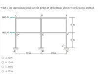 What is the approximate axial force in girder EF of the frame shown? Use the portal method.
G
H
80 kN
6 m
40 kN
D
E
6 m
B
-10 m-
-10 m-
О в. 20kN
b. 10 kN
O c. 30 kN
d. 60 kN
