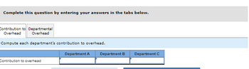 Complete this question by entering your answers in the tabs below.
Contribution to Departmental
Overhead Overhead
Compute each department's contribution to overhead.
Contribution to overhead
Department A
Department B Department C