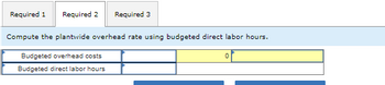 Required 1 Required 2 Required 3
Compute the plantwide overhead rate using budgeted direct labor hours.
Budgeted overhead costs
Budgeted direct labor hours
0